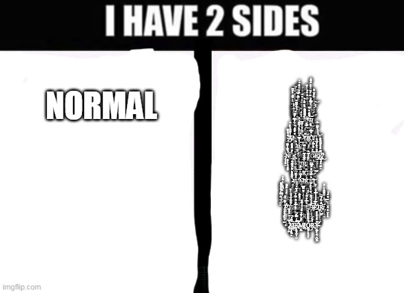 Sto- Uw- Wait no- Ṉ̴̤͈͆͛̓͂͌̋͝͝Ò̵̡̼̺̹͓͇̗̝̱͉̺͉̳͉͚̾̀̌̒͌̎̐̏͠T̶̻̰͖͑͒̈́͛́̀́͌̈̓͑̉Ḩ̴̛͚̻̪̦͉͈̪̺͍̳̳̑̋͆̚I̴̦̳̼̮̳̰͎̯͉͛̔̓͑̋͜͠Ň̴̢̢̮̖͔͓̼͔̭̉͘̕ͅ | NORMAL; Y̵̨̡̢̯̺̭̟͉͇̤̳̝͐̏́̉̌͛̕͝O̸̱̜̜͓̟͋̓̚U̷̢̬͚̜͍̜̫̤̠̠̒̈́̀̉̄̕̕͘͝Ṟ̴̜͌͊̾̆̓̋̍̄͂̓̕ ̴̧̢̡͔̳̮̘̦̫̫̜̟̊̔̽͋́̆͐͌̚͝͠Ḍ̸̝̍͗̅͆̅̋́̎͆̉̉̚͝Ȩ̸̱̠̬̺̤͒͛̂͆͗̈́̃͆̐̐́̽̓͜͝͝M̵̢̨̺͖̦̳̳̪̥̟͇̜̌̅̈́̍͠I̴͈͚̝͕̯͙̮͑̃͐̈̊̓̈́́Ş̷̮͕̹͚͍͙͎͉͙̟͚̪̓̈́͊͐̇̉̚E̵̡̼͓̥̖̳̞̪͇͗̒͋̋̋̄̾̑͘͝ ̷̩̮͇͓͍̾͊̿̑͛͠H̷̡̤̮̲͇͇̺̥̭́̽̀̏͛̐́́̃͛̒̿̚̚͠Ą̶̢̣̟̤̮̳͖̙͙̙̱̝͔͈͆̔̓̀̐̉̈́̋͛͂͘̚̚͘͝V̷̢̡̰̅̐Ȇ̷̬̪̪̖̬͕̜̠͕̜̞̪̺̎̎̏̐̑̿̎̉͘͜ ̷̮͕̙͉̯̭͔͇̣̼͙͕̝̣́̀̅̊̿̏̍͊͛̍̈́͝͠B̶͚̤̼͇̻̅̃̐̓̀͗̊̓̏͑͌͆̎͘͝Ḛ̶͉͓̭͖̘̭̠̹̬̟̮̦͍̍̉̉̔́̕͘͜Ȩ̵̧̝̱͓̲͇̟͇̯̺͚͕͛̐͆͌͌͛̏̏͐̽̈́̈́̕͘͠Ń̴̡̗͎̫̤̠̋͌͒̈͛̆̚͠͠Ι̖̪̦̥ ̷̫̼̦̬́̅̐͋̊̿̃̓͋̚̚͜͠H̷̱͇̓̏̍͐͒̿̽͝Ą̷̨̠̹̲̹̦̹͇̮̭͛C̶̡͚̪̤̫͚̝͔͉̈̿͌K̸̙̟̹͑̆́͝ ̴̡̧̘̣͎͋̌̏̏͂͜͝͝A̸̯͑̌̆̆̐̀̒̈́̈́͘N̵͕͖͕̘̖͙̠̱̝̟̑̎̓͌̎́̚͘D̵͈̩͓̭͎̘̟̤̞͐͌̊͒̈́̇͒͌͐̉̈́͝ ̷̛̥̉͐͌̈́̀̄̔̋̐̅͝Y̸̨̢͍̟̳̗̦̞̮̋́͠Ι̢̙͔O̵͔͔̜͐̌̑̿͑Ι̧̧͉̜̦̩̼̬͙̝̩U̸̹͎̾̍̀̀̀͋͆̇̅̓͝ ̴͖͔̱̈̀̒͐W̷̛͈̾̒͑̈̿̄̈́̚͠I̷̡̛̮͖̞̯̱̜̫͔̐͜L̸̫̱͔͙̲̐Ļ̵̡̘͖͈̺͓̘̲̮͛͜ ̵̗͉̟̯͕̤̈̇Ṋ̶̢̝͕̜̩̘̭͍͍͗̏͋͑̽̃̈͝Ò̴̡̦̗̰̫̬͙̲̱̖͈̘̎͐̏̊̏̎ ̷̨̘̪͈̳̹̰̗̬̮̄͒L̴̬̾̏͝Ι̮̮̠̟̬͕̜̝͔͚͙Ö̶̢̟͇̲͈͎̦̲̩́̆̈́̋͆͠N̵̡̢̰̅̈́͝G̴̭̜̃̈́́̋̈́͆̈́̒̕̕Ḛ̷̢̡̠̫̭̰̞͎̯̗̎̂͒̒͐̄͑̆̅͗͒̕̕R̸̨̨̛̟͉̤̞̹̭̠̣̱͌̇̆̽͒̎͌̈̊͋͘̚͜ ̴̘̭̗͊͌̿͛͂͑̾̕Ι̞͔͕͓Ι̜B̷͓̍̅̋̃̌̾̃E̴̢̡̛̞̩͖̜̹̺͓̬͊͊͋́͑͆̊͘͠ ̷͉̜̫̼̜͕͚̠̔͗̑̈̍͑͋͌͌̅͂̎͝͝B̷̨̨̬͇̲̥͕͕̘͍̟̀͗͒̊͂̍̀͗̅̿̓̓͝A̷̧̲̤̔͊͗̕ΙC̴͎͓̣̳̣͓̏͘K̷̛̛̩̙̠̬̙͈͉͗̒̋̽̅̎͋.̷̫́̅͋͗̀͗̅̓͝͝͠ ̴̘͓͚̰͇͇̱̞̀̇͌̌͒͛̎̈́̑̎̃̉̈́̚W̵̡̡͇̭̱͔̳͉̝̬̓̓̏͒̕͜͜͜A̴̍̒̉͆͘̚Ι̱̗̯Ķ̷̡̨͎͎͖̼̭͖̰́E̵̛͎͈̙̮͇̤͉͔̥̠̾͐̌̃̉̄̽̾̋͊̿͆͘͝Ι̨͚̟ ̴̻̟̪̜̺̋͂͑͋̀͘̚͝Ι͕̣̺̖U̵̒̋̄Ι̥̣Ι̲̙P̵̲̜͚̻̺̌͜͠ ̵̛̫̹̬̈́̽̂̇͗̐̓̑̎̽̕̕E̶̹̍̊͛̐̇̄͆̃̈̈́̈́̂͐͑Ỳ̴̻̦̳̖̲͔̣̻̌̈́͐̀͂̋͌͘Z̵̛̮̹̙̉͒̀͗̽A̸̧̮̦̞̽̾͋̓͘͜R̷̨̘̯̳̻͂̀̚A̷̡̨̱͍̭̗̘̦̥̖͛͐̓̽̂͆̿͘̕Q̵̧̢̛̖͕͍̟̣̟̪̱͖̗͖́̿̇̌̔I̷͕̾͗̏̀̍̓͑̈́̊͘͝Ĺ̵̆͘Ι̡̞̹̤̖̺̗͚̣̱̗L̶̳̜̀̑̕̕͝͠A̴̡̹͕̩̱̣̼͇͙̦̝̤̰̽͌͌̾͛̔̋.̴̛̗͕̬͈̯̻̜̮̣̟̦̜͛̋͗̔̕̕ ̸̢̼͈͙͎͚̰̭̖͇̈́̒͂̈́̓͒͘͠R̶̢͖̲̫͚̥͓͇͖̠͔̥͇̲̈̉͜Ę̸̮͍̟̙̠̫̖͕̝̯́͂̎̎̾̈́͑̇͜M̶̬̹̹̘̈́͗̈́̓͆̈́́̋̓̊̄̓͝͝͝E̵̟̒̿̏̃̎̏̆͊̀͘̕͘͘͝Ι͔M̴̤͍̗̰̥̺͈̫̰̺̜͙͙̒͛̿̍̂̇͂̉̍̕͝B̴̨̧̨͕͕̩̪̞̜̗͙̻͇͓͗̾̀̓̉͋͠E̷͒̂̿́͛͗̍̾̿̒̈́̕Ι̡̢͖̖͔͚̭̙̳̘̳̠̙R̸̜̺͙̽͛̏͐͗̚͝͝ ̶̨͙̱͇̭̼͖̙̺̓̎̈́̓̑̈́̿̇̽̆̾͘Y̵͚͕͒͠Ơ̴̘̲͇̩͙̩̯̽̀́̐̓̀͗͋̈́Ų̸̡̨̮̪̦̍̔̈́̓̍R̴̢͓̟͆̔ ̷̛̗̩̪̈̈́̿̾̒͐̆̔͒͂͜͝M̵̨̧̙̙̟̳͕̻̆̽̄́̈̚͜͝͝E̶̢̛̙̥̻̣̪̦̜̮̊͛̀̑̿̽̕̚͝͠M̸̡̡̬̼̓̋̌̈̒̊́́̑̾Ι̙Ỏ̵͚̝̗͓̣͉͓̗͛̎̏̂̐̆̔͛̚͜͝R̶̢̗̀̓̈́͘Y̴̛̬̪͓͕͙͔̮̺̯̼͒̑̾͗̐̓̎͝ | image tagged in i have 2 sides | made w/ Imgflip meme maker