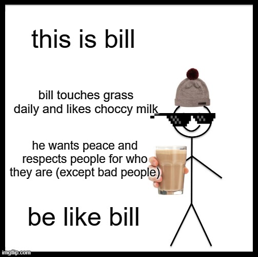 be like bill | this is bill; bill touches grass daily and likes choccy milk; he wants peace and respects people for who they are (except bad people); be like bill | image tagged in memes,be like bill | made w/ Imgflip meme maker