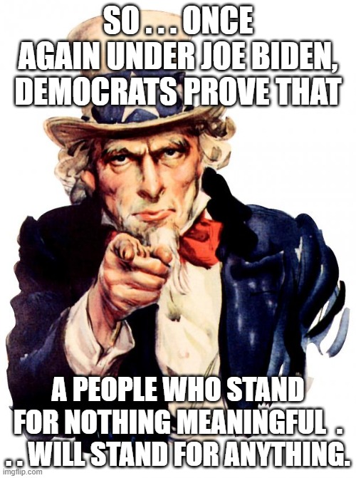 This is what it MEANS to be a Dem Party member today. | SO . . . ONCE AGAIN UNDER JOE BIDEN,  DEMOCRATS PROVE THAT; A PEOPLE WHO STAND FOR NOTHING MEANINGFUL  . . . WILL STAND FOR ANYTHING. | image tagged in memes,uncle sam | made w/ Imgflip meme maker