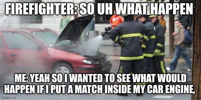 some people | FIREFIGHTER: SO UH WHAT HAPPEN; ME: YEAH SO I WANTED TO SEE WHAT WOULD HAPPEN IF I PUT A MATCH INSIDE MY CAR ENGINE, | image tagged in funny memes,memes | made w/ Imgflip meme maker