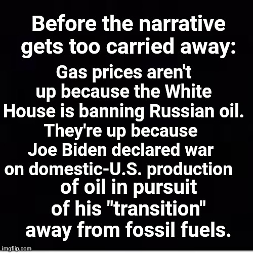 Before the narrative gets too carried away: | Gas prices aren't up because the White House is banning Russian oil. Before the narrative gets too carried away:; They're up because Joe Biden declared war on domestic-U.S. production; of oil in pursuit of his "transition" away from fossil fuels. | image tagged in joe biden,war,united states of america | made w/ Imgflip meme maker