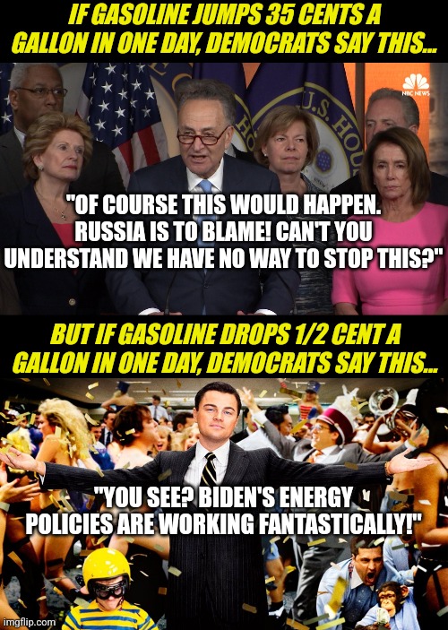 So lefties, explain to all of us....is Russia or Biden responsible for US Energy Production? Cause it ain't both... | IF GASOLINE JUMPS 35 CENTS A GALLON IN ONE DAY, DEMOCRATS SAY THIS... "OF COURSE THIS WOULD HAPPEN. RUSSIA IS TO BLAME! CAN'T YOU UNDERSTAND WE HAVE NO WAY TO STOP THIS?"; BUT IF GASOLINE DROPS 1/2 CENT A GALLON IN ONE DAY, DEMOCRATS SAY THIS... "YOU SEE? BIDEN'S ENERGY POLICIES ARE WORKING FANTASTICALLY!" | image tagged in democrat congressmen,wolf party,energy,oil,liberal hypocrisy,liberal logic | made w/ Imgflip meme maker