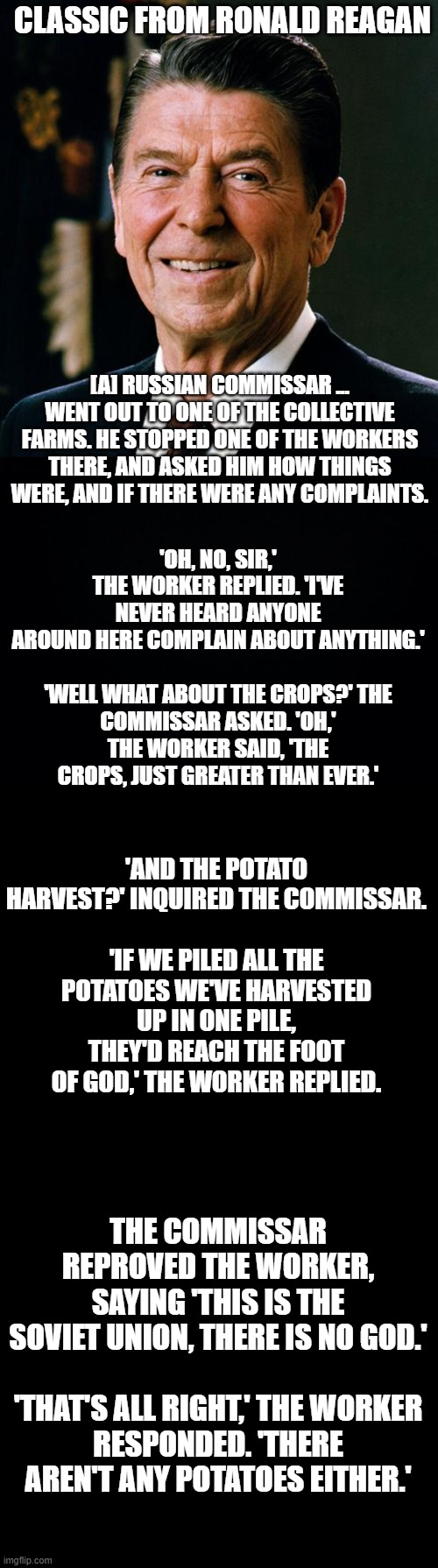 CLASSIC FROM RONALD REAGAN; [A] RUSSIAN COMMISSAR ... WENT OUT TO ONE OF THE COLLECTIVE FARMS. HE STOPPED ONE OF THE WORKERS THERE, AND ASKED HIM HOW THINGS WERE, AND IF THERE WERE ANY COMPLAINTS. 'OH, NO, SIR,' THE WORKER REPLIED. 'I'VE NEVER HEARD ANYONE AROUND HERE COMPLAIN ABOUT ANYTHING.'
 
'WELL WHAT ABOUT THE CROPS?' THE COMMISSAR ASKED. 'OH,' THE WORKER SAID, 'THE CROPS, JUST GREATER THAN EVER.'; 'AND THE POTATO HARVEST?' INQUIRED THE COMMISSAR.
 
'IF WE PILED ALL THE POTATOES WE'VE HARVESTED UP IN ONE PILE, THEY'D REACH THE FOOT OF GOD,' THE WORKER REPLIED. THE COMMISSAR REPROVED THE WORKER, SAYING 'THIS IS THE SOVIET UNION, THERE IS NO GOD.'
 
'THAT'S ALL RIGHT,' THE WORKER RESPONDED. 'THERE AREN'T ANY POTATOES EITHER.' | image tagged in ronald reagan face,black background | made w/ Imgflip meme maker