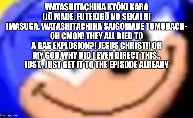 Sonic smile | WATASHITACHIHA KYŌKI KARA IJŌ MADE, FUTEKIGŌ NO SEKAI NI IMASUGA, WATASHITACHIHA SAIGOMADE TOMODACH-
OH CMON! THEY ALL DIED TO A GAS EXPLOSION?! JESUS CHRIST!! OH MY GOD WHY DID I EVEN DIRECT THIS.. JUST.. JUST GET IT TO THE EPISODE ALREADY | image tagged in sonic smile | made w/ Imgflip meme maker