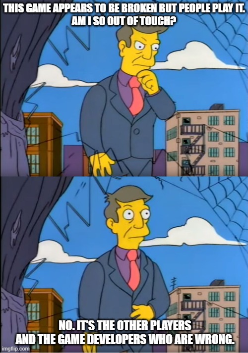 Skinner Out Of Touch |  THIS GAME APPEARS TO BE BROKEN BUT PEOPLE PLAY IT.
AM I SO OUT OF TOUCH? NO. IT'S THE OTHER PLAYERS AND THE GAME DEVELOPERS WHO ARE WRONG. | image tagged in skinner out of touch | made w/ Imgflip meme maker