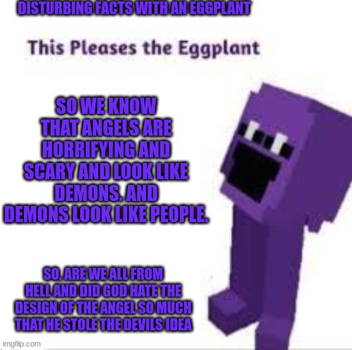 This pleases the eggplant | DISTURBING FACTS WITH AN EGGPLANT; SO WE KNOW THAT ANGELS ARE HORRIFYING AND SCARY AND LOOK LIKE DEMONS. AND DEMONS LOOK LIKE PEOPLE. SO, ARE WE ALL FROM HELL AND DID GOD HATE THE DESIGN OF THE ANGEL SO MUCH THAT HE STOLE THE DEVILS IDEA | image tagged in this pleases the eggplant | made w/ Imgflip meme maker