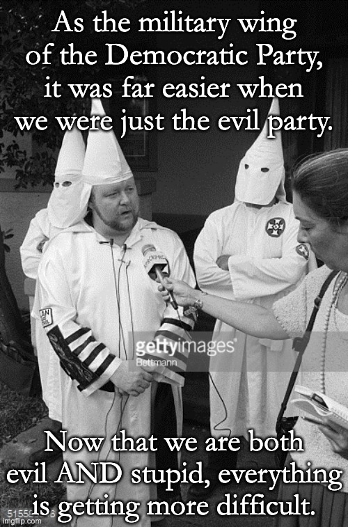The greatest trick the Devil ever pulled, was convincing the gullible he was the other guy. | As the military wing of the Democratic Party, it was far easier when we were just the evil party. Now that we are both evil AND stupid, everything is getting more difficult. | image tagged in kkk interview,democratic party,always the same | made w/ Imgflip meme maker