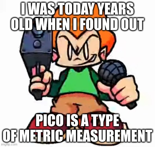 front facing pico | I WAS TODAY YEARS OLD WHEN I FOUND OUT; PICO IS A TYPE OF METRIC MEASUREMENT | image tagged in front facing pico | made w/ Imgflip meme maker