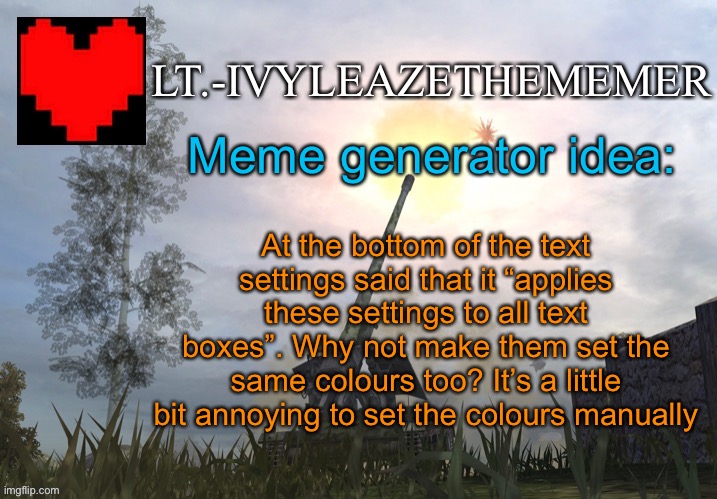 The problems shines further when making a post with a lot of text boxes. Maybe add a separate button? | Meme generator idea:; At the bottom of the text settings said that it “applies these settings to all text boxes”. Why not make them set the same colours too? It’s a little bit annoying to set the colours manually | image tagged in lt -ivyleazethememer s announcement temp 3 | made w/ Imgflip meme maker