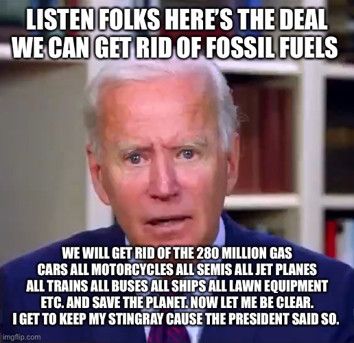 Slow Joe Biden Dementia Face | LISTEN FOLKS HERE’S THE DEAL WE CAN GET RID OF FOSSIL FUELS; WE WILL GET RID OF THE 280 MILLION GAS CARS ALL MOTORCYCLES ALL SEMIS ALL JET PLANES ALL TRAINS ALL BUSES ALL SHIPS ALL LAWN EQUIPMENT ETC. AND SAVE THE PLANET. NOW LET ME BE CLEAR. I GET TO KEEP MY STINGRAY CAUSE THE PRESIDENT SAID SO. | image tagged in slow joe biden dementia face | made w/ Imgflip meme maker