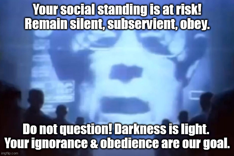 DO NOT be Censored & Canceled! Remain in Darkness! Obey, Submit, and NEVER ask why your life is being turned to shit by UniPart | Your social standing is at risk!
Remain silent, subservient, obey. Do not question! Darkness is light. 
Your ignorance & obedience are our goal. | image tagged in memes,politics | made w/ Imgflip meme maker