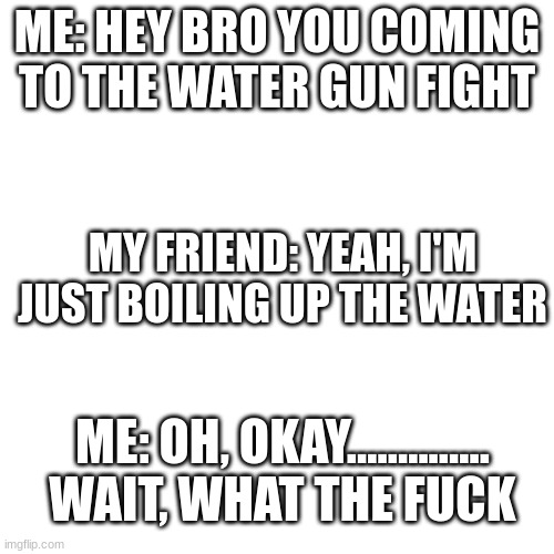 dark humour | ME: HEY BRO YOU COMING TO THE WATER GUN FIGHT; MY FRIEND: YEAH, I'M JUST BOILING UP THE WATER; ME: OH, OKAY.............. WAIT, WHAT THE FUCK | image tagged in memes,blank transparent square | made w/ Imgflip meme maker