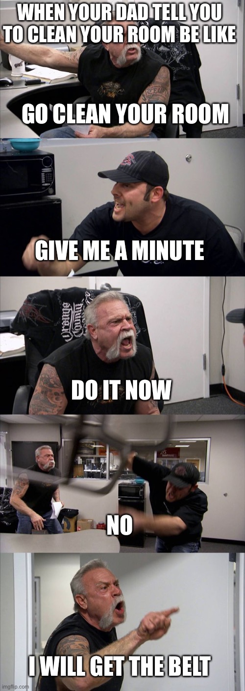 American Chopper Argument Meme | WHEN YOUR DAD TELL YOU TO CLEAN YOUR ROOM BE LIKE; GO CLEAN YOUR ROOM; GIVE ME A MINUTE; DO IT NOW; NO; I WILL GET THE BELT | image tagged in memes,american chopper argument | made w/ Imgflip meme maker