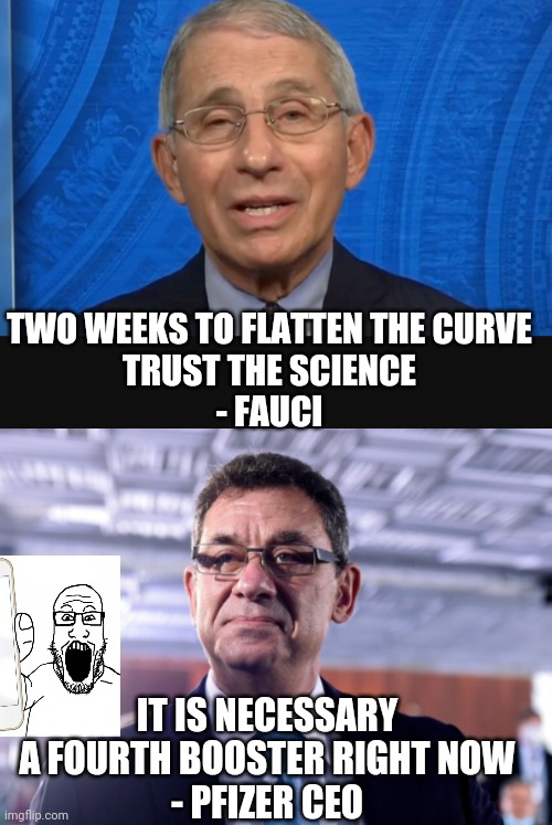 Pfizer Money Grab | TWO WEEKS TO FLATTEN THE CURVE
TRUST THE SCIENCE
- FAUCI; IT IS NECESSARY A FOURTH BOOSTER RIGHT NOW
- PFIZER CEO | image tagged in fauci,covid,democrats,liberals,biden,jab | made w/ Imgflip meme maker