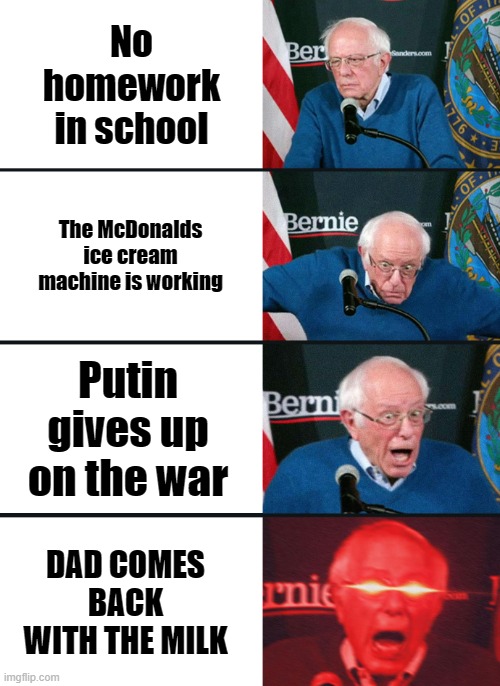 :0 | No homework in school; The McDonalds ice cream machine is working; Putin gives up on the war; DAD COMES BACK WITH THE MILK | image tagged in bernie sanders reaction nuked | made w/ Imgflip meme maker