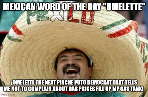 mexican word of the day | MEXICAN WORD OF THE DAY "OMELETTE"; ¡OMELETTE THE NEXT PINCHE PUTO DEMOCRAT THAT TELLS ME NOT TO COMPLAIN ABOUT GAS PRICES FILL UP MY GAS TANK! | image tagged in mexican word of the day,omelette | made w/ Imgflip meme maker