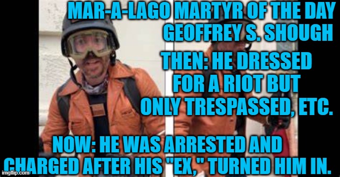 He joined the "Oath Keepers," before the riot.  So, who knows? | MAR-A-LAGO MARTYR OF THE DAY
                                        GEOFFREY S. SHOUGH; THEN: HE DRESSED FOR A RIOT BUT ONLY TRESPASSED, ETC. NOW: HE WAS ARRESTED AND CHARGED AFTER HIS "EX," TURNED HIM IN. | image tagged in politics | made w/ Imgflip meme maker