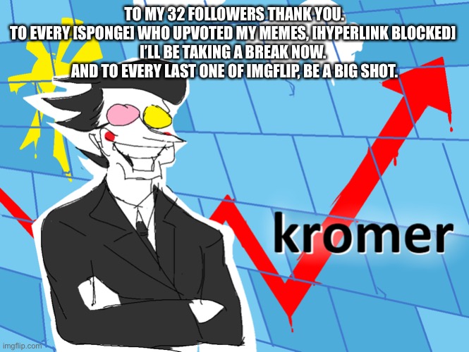Kromer | TO MY 32 FOLLOWERS THANK YOU.
TO EVERY [SPONGE] WHO UPVOTED MY MEMES, [HYPERLINK BLOCKED] 
I’LL BE TAKING A BREAK NOW. 
AND TO EVERY LAST ONE OF IMGFLIP, BE A BIG SHOT. | image tagged in kromer | made w/ Imgflip meme maker