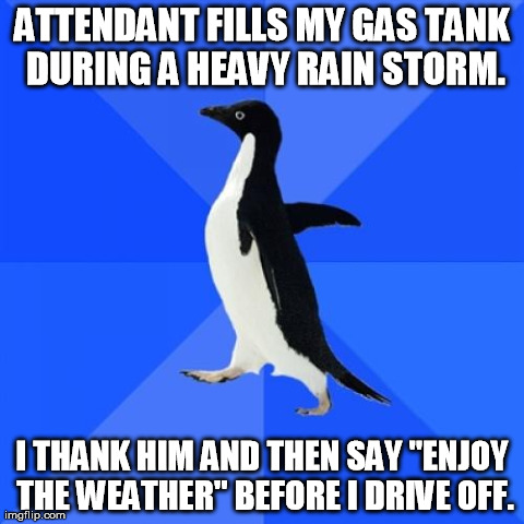 Socially Awkward Penguin Meme | ATTENDANT FILLS MY GAS TANK DURING A HEAVY RAIN STORM. I THANK HIM AND THEN SAY "ENJOY THE WEATHER" BEFORE I DRIVE OFF. | image tagged in memes,socially awkward penguin,AdviceAnimals | made w/ Imgflip meme maker