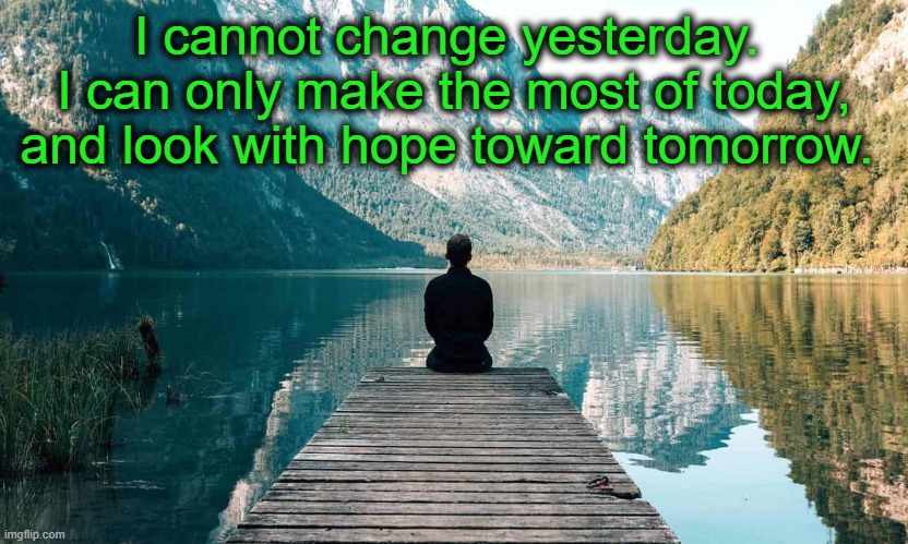 Reflection |  I cannot change yesterday.  I can only make the most of today, and look with hope toward tomorrow. | image tagged in hope,recovery,past,present,future | made w/ Imgflip meme maker