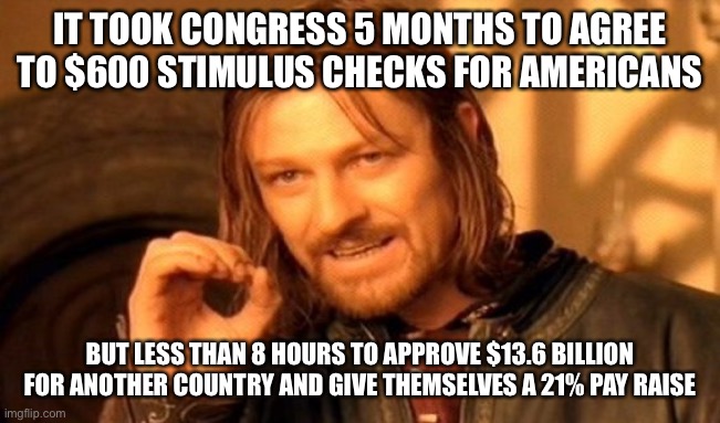 One Does Not Simply | IT TOOK CONGRESS 5 MONTHS TO AGREE TO $600 STIMULUS CHECKS FOR AMERICANS; BUT LESS THAN 8 HOURS TO APPROVE $13.6 BILLION FOR ANOTHER COUNTRY AND GIVE THEMSELVES A 21% PAY RAISE | image tagged in memes,one does not simply,maga | made w/ Imgflip meme maker