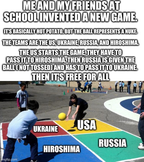 This is great | ME AND MY FRIENDS AT SCHOOL INVENTED A NEW GAME. IT'S BASICALLY HOT POTATO, BUT THE BALL REPRESENTS A NUKE. THE TEAMS ARE THE US, UKRAINE, RUSSIA, AND HIROSHIMA. THE US STARTS THE GAME, THEY HAVE TO PASS IT TO HIROSHIMA. THEN RUSSIA IS GIVEN THE BALL ( NOT TOSSED) AND HAS TO PASS IT TO UKRAINE. THEN IT'S FREE FOR ALL; USA; UKRAINE; RUSSIA; HIROSHIMA | image tagged in nuke,four-square,ukraine,russia,usa,hiroshima | made w/ Imgflip meme maker