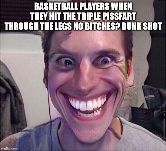 sooooooo true | BASKETBALL PLAYERS WHEN THEY HIT THE TRIPLE PISSFART THROUGH THE LEGS NO BITCHES? DUNK SHOT | image tagged in memes | made w/ Imgflip meme maker