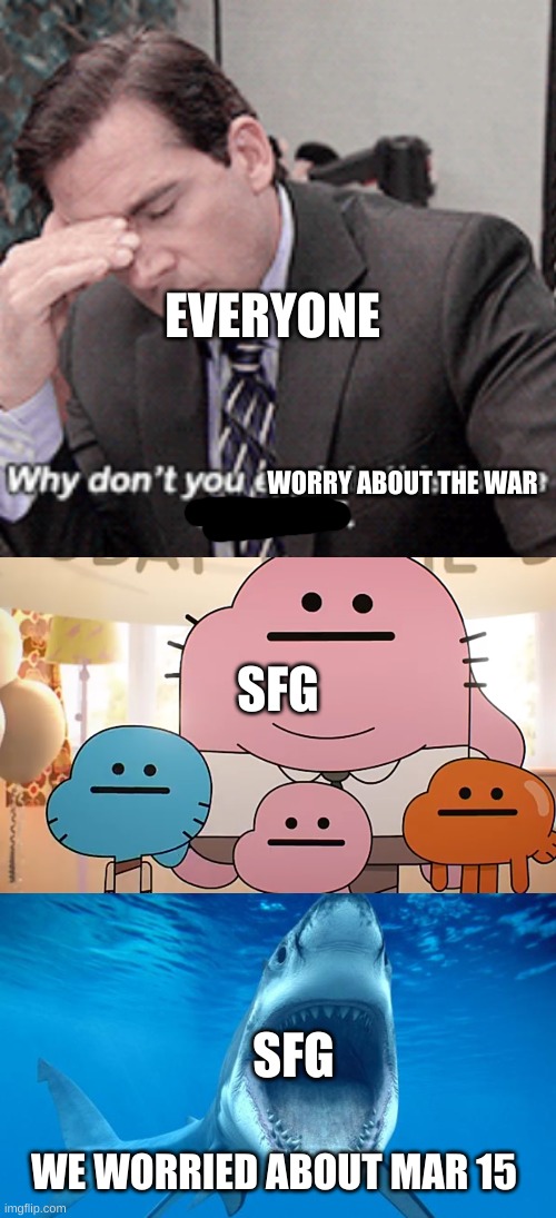 EVERYONE; WORRY ABOUT THE WAR; SFG; SFG; WE WORRIED ABOUT MAR 15 | image tagged in why don't you explain this to me like i'm 5,straight faces,shark open mouth | made w/ Imgflip meme maker
