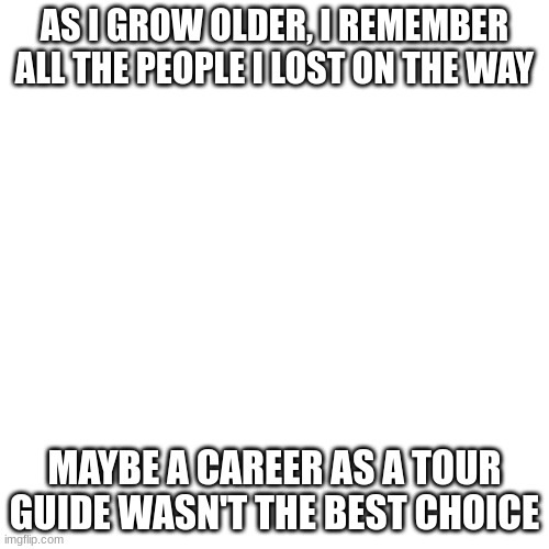 Dark humour pt9 | AS I GROW OLDER, I REMEMBER ALL THE PEOPLE I LOST ON THE WAY; MAYBE A CAREER AS A TOUR GUIDE WASN'T THE BEST CHOICE | image tagged in memes,yikes,lol,offensive | made w/ Imgflip meme maker