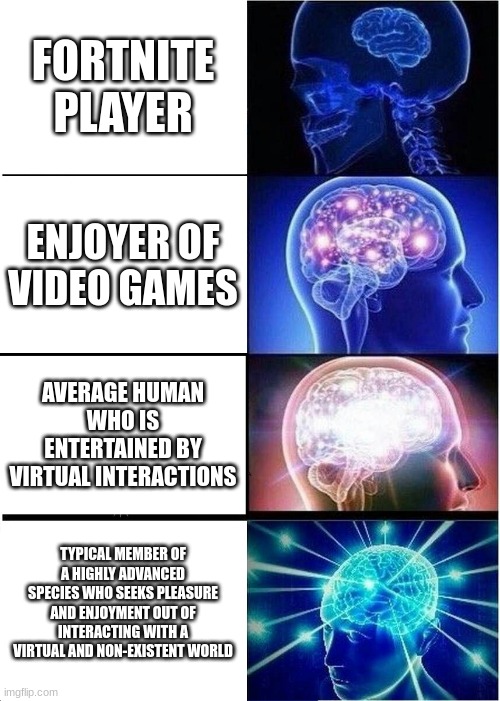 Expanding Brain Meme | FORTNITE PLAYER; ENJOYER OF VIDEO GAMES; AVERAGE HUMAN WHO IS ENTERTAINED BY VIRTUAL INTERACTIONS; TYPICAL MEMBER OF A HIGHLY ADVANCED SPECIES WHO SEEKS PLEASURE AND ENJOYMENT OUT OF INTERACTING WITH A VIRTUAL AND NON-EXISTENT WORLD | image tagged in memes,expanding brain | made w/ Imgflip meme maker