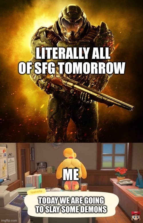 I’m Isabelle and the rest of sfg is Doom guy lol | LITERALLY ALL OF SFG TOMORROW; ME; TODAY WE ARE GOING TO SLAY SOME DEMONS | image tagged in doom guy,isabelle animal crossing announcement | made w/ Imgflip meme maker