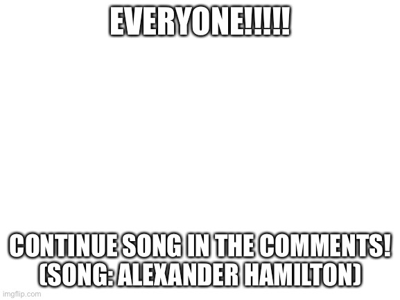 Yas! | EVERYONE!!!!! CONTINUE SONG IN THE COMMENTS!
(SONG: ALEXANDER HAMILTON) | image tagged in blank white template | made w/ Imgflip meme maker