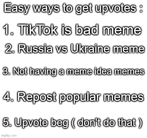 Are memes even funny anymore? | Easy ways to get upvotes :; 1. TikTok is bad meme; 2. Russia vs Ukraine meme; 3. Not having a meme idea memes; 4. Repost popular memes; 5. Upvote beg ( don't do that ) | image tagged in blank white template,memes,funny,sad but true,not a gif | made w/ Imgflip meme maker
