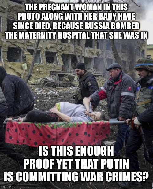 War in Ukraine | THE PREGNANT WOMAN IN THIS PHOTO ALONG WITH HER BABY HAVE SINCE DIED, BECAUSE RUSSIA BOMBED THE MATERNITY HOSPITAL THAT SHE WAS IN; IS THIS ENOUGH PROOF YET THAT PUTIN IS COMMITTING WAR CRIMES? | image tagged in ukraine,putin,war in ukraine,zelenskyy,pregnant woman | made w/ Imgflip meme maker