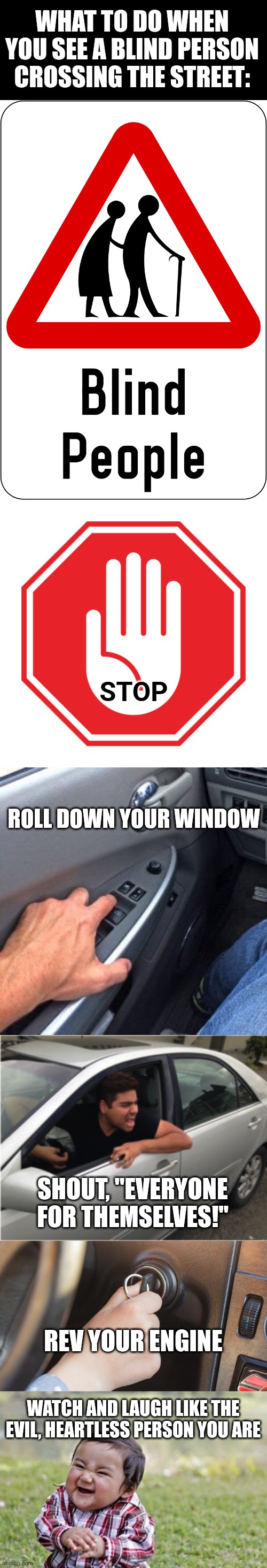See a Blind Person? No Problem. | WHAT TO DO WHEN YOU SEE A BLIND PERSON CROSSING THE STREET:; STOP; ROLL DOWN YOUR WINDOW; SHOUT, "EVERYONE FOR THEMSELVES!"; REV YOUR ENGINE; WATCH AND LAUGH LIKE THE EVIL, HEARTLESS PERSON YOU ARE | image tagged in memes,evil toddler | made w/ Imgflip meme maker