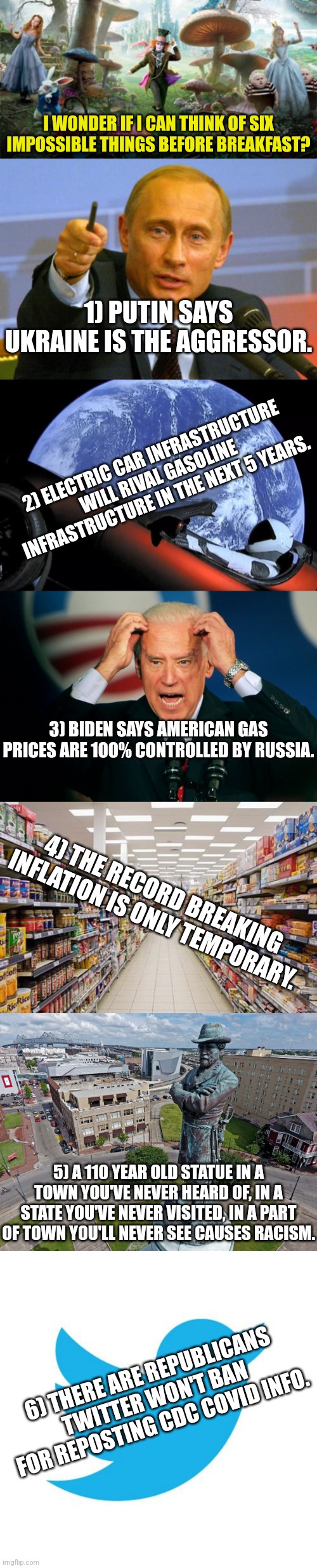 6 impossible thoughts before breakfast? I accept the challenge!! | I WONDER IF I CAN THINK OF SIX IMPOSSIBLE THINGS BEFORE BREAKFAST? 1) PUTIN SAYS UKRAINE IS THE AGGRESSOR. 2) ELECTRIC CAR INFRASTRUCTURE WILL RIVAL GASOLINE INFRASTRUCTURE IN THE NEXT 5 YEARS. 3) BIDEN SAYS AMERICAN GAS PRICES ARE 100% CONTROLLED BY RUSSIA. 4) THE RECORD BREAKING INFLATION IS ONLY TEMPORARY. 5) A 110 YEAR OLD STATUE IN A TOWN YOU'VE NEVER HEARD OF, IN A STATE YOU'VE NEVER VISITED, IN A PART OF TOWN YOU'LL NEVER SEE CAUSES RACISM. 6) THERE ARE REPUBLICANS TWITTER WON'T BAN FOR REPOSTING CDC COVID INFO. | image tagged in alice in wonderland new movie,memes,good guy putin,tesla space car,joe biden,grocery aisle | made w/ Imgflip meme maker