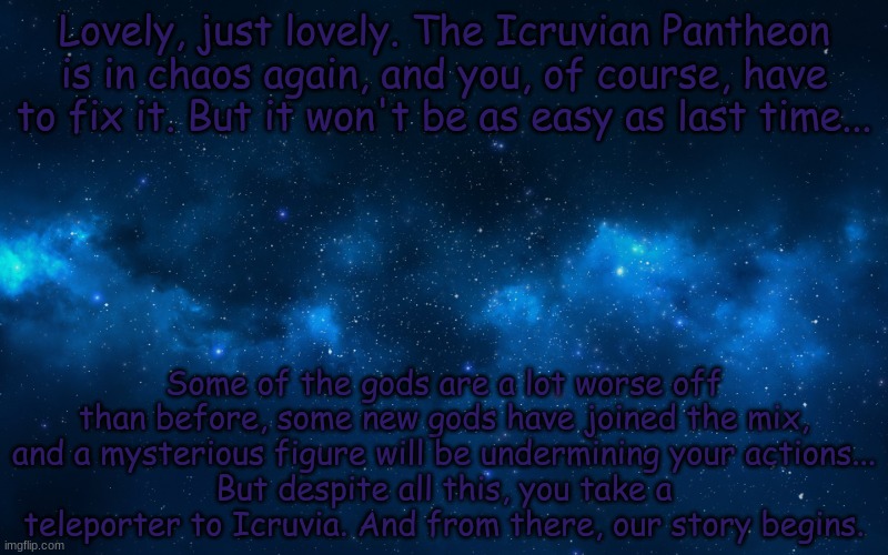 For my friend ChaosTheSomebodySimp, I've decided to do this plot again. | Lovely, just lovely. The Icruvian Pantheon is in chaos again, and you, of course, have to fix it. But it won't be as easy as last time... Some of the gods are a lot worse off than before, some new gods have joined the mix, and a mysterious figure will be undermining your actions...
But despite all this, you take a teleporter to Icruvia. And from there, our story begins. | image tagged in night sky | made w/ Imgflip meme maker