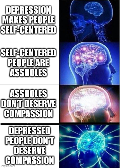 How the depressed mind struggles to make sense of its place in the world | DEPRESSION MAKES PEOPLE SELF-CENTERED; SELF-CENTERED PEOPLE ARE
ASSHOLES; ASSHOLES DON'T DESERVE COMPASSION; DEPRESSED
PEOPLE DON'T
DESERVE
COMPASSION | image tagged in memes,expanding brain | made w/ Imgflip meme maker