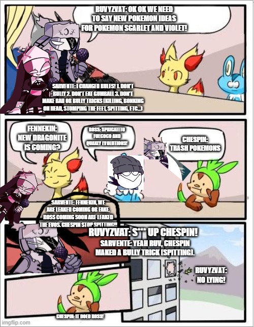 POKEMON BOARD MADNESS EPISODE 2: CHESPIN BULLIES | RUVYZVAT: OK OK WE NEED TO SAY NEW POKEMON IDEAS FOR POKEMON SCARLET AND VIOLET! SARVENTE: I CHANGED RULES! 1. DON'T BULLY 2. DON'T EAT GUMBALL 3. DON'T MAKE BAD OR BULLY TRICKS (KILLING, BONKING ON HEAD, STOMPING THE FEET, SPITTING, ETC...); ROSS: SPRIGATITO FUECOCO AND QUAXLY EVOLUTIONS! FENNEKIN: NEW DRAGONITE IS COMING? CHESPIN: TRASH POKEMONS; SARVENTE: FENNEKIN, WE ARE LEAKED COMING OR FAKE. ROSS COMING SOON ARE LEAKED THE EVOS. CHESPIN STOP SPITTING!! RUVYZVAT: S*** UP CHESPIN! SARVENTE: YEAH RUV, CHESPIN MAKED A BULLY TRICK (SPITTING). RUVYZVAT: NO LYING! CHESPIN: IT DOED ROSS! | image tagged in pokemon board meeting | made w/ Imgflip meme maker