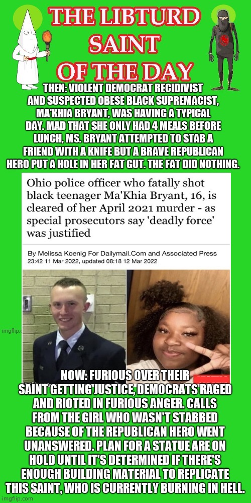 LIBTURD SAINT OF THE DAY - DEMOCRAT RECIDIVIST DOMESTIC TERRORIST - MA'KHIA BRYANT - ATTEMPTED MURDER BY STABBING. | THEN: VIOLENT DEMOCRAT RECIDIVIST AND SUSPECTED OBESE BLACK SUPREMACIST, MA'KHIA BRYANT, WAS HAVING A TYPICAL DAY. MAD THAT SHE ONLY HAD 4 MEALS BEFORE LUNCH, MS. BRYANT ATTEMPTED TO STAB A FRIEND WITH A KNIFE BUT A BRAVE REPUBLICAN HERO PUT A HOLE IN HER FAT GUT. THE FAT DID NOTHING. NOW: FURIOUS OVER THEIR SAINT GETTING JUSTICE, DEMOCRATS RAGED AND RIOTED IN FURIOUS ANGER. CALLS FROM THE GIRL WHO WASN'T STABBED BECAUSE OF THE REPUBLICAN HERO WENT UNANSWERED. PLAN FOR A STATUE ARE ON HOLD UNTIL IT'S DETERMINED IF THERE'S ENOUGH BUILDING MATERIAL TO REPLICATE THIS SAINT, WHO IS CURRENTLY BURNING IN HELL. | image tagged in lotd,libturd saint of the day,makhia bryant | made w/ Imgflip meme maker