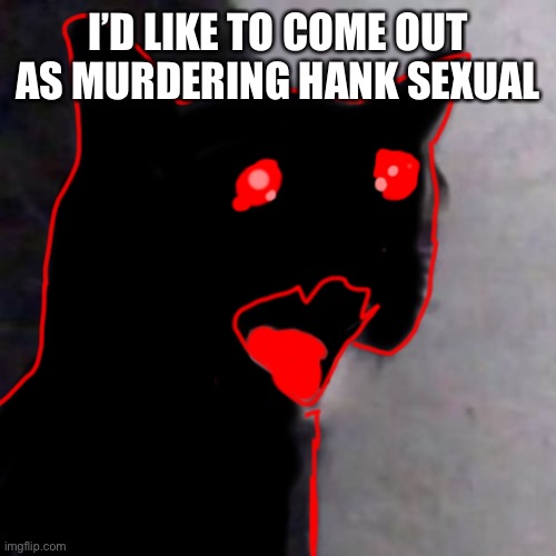 e | I’D LIKE TO COME OUT AS MURDERING HANK SEXUAL | image tagged in crying auditor cat | made w/ Imgflip meme maker