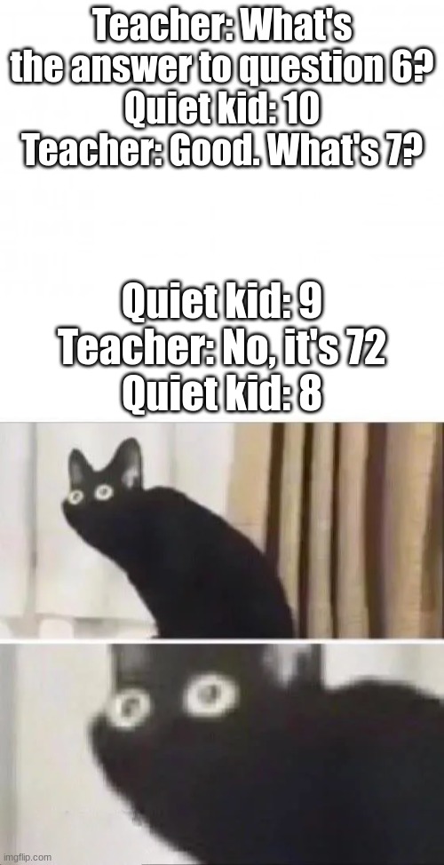 Screwed just gained a third definition | Teacher: What's the answer to question 6?
Quiet kid: 10
Teacher: Good. What's 7? Quiet kid: 9
Teacher: No, it's 72
Quiet kid: 8 | image tagged in blank background,oh no black cat | made w/ Imgflip meme maker