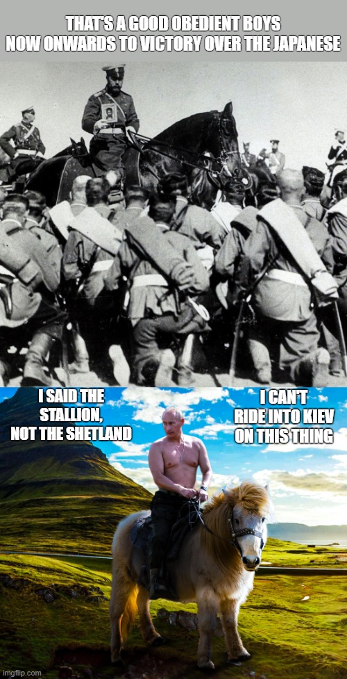Putin & Tsar Nicholas similarities | THAT'S A GOOD OBEDIENT BOYS
NOW ONWARDS TO VICTORY OVER THE JAPANESE; I SAID THE STALLION, NOT THE SHETLAND; I CAN'T RIDE INTO KIEV ON THIS THING | image tagged in putin,ukraine | made w/ Imgflip meme maker