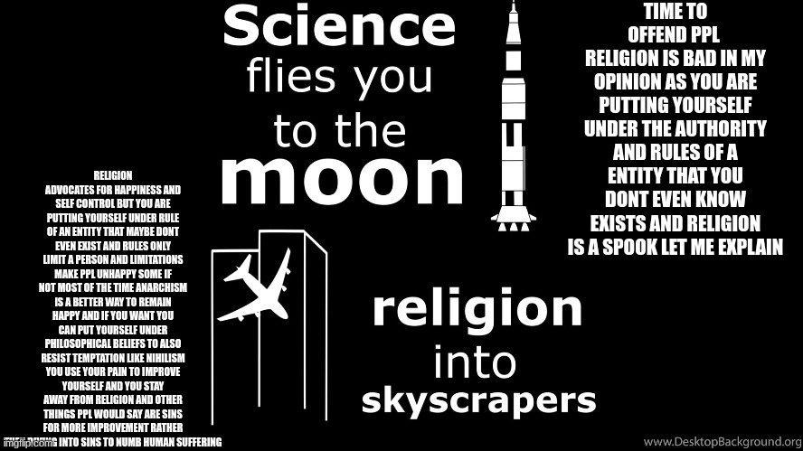 time to offend the religious ppl here lel | TIME TO OFFEND PPL 
RELIGION IS BAD IN MY OPINION AS YOU ARE PUTTING YOURSELF UNDER THE AUTHORITY AND RULES OF A ENTITY THAT YOU DONT EVEN KNOW EXISTS AND RELIGION IS A SPOOK LET ME EXPLAIN; RELIGION ADVOCATES FOR HAPPINESS AND SELF CONTROL BUT YOU ARE PUTTING YOURSELF UNDER RULE OF AN ENTITY THAT MAYBE DONT EVEN EXIST AND RULES ONLY LIMIT A PERSON AND LIMITATIONS MAKE PPL UNHAPPY SOME IF NOT MOST OF THE TIME ANARCHISM IS A BETTER WAY TO REMAIN HAPPY AND IF YOU WANT YOU CAN PUT YOURSELF UNDER PHILOSOPHICAL BELIEFS TO ALSO RESIST TEMPTATION LIKE NIHILISM YOU USE YOUR PAIN TO IMPROVE YOURSELF AND YOU STAY AWAY FROM RELIGION AND OTHER THINGS PPL WOULD SAY ARE SINS FOR MORE IMPROVEMENT RATHER THEN DIVING INTO SINS TO NUMB HUMAN SUFFERING | made w/ Imgflip meme maker