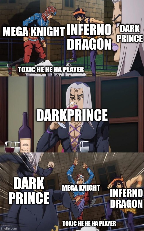 Clash royale | DARK PRINCE; INFERNO DRAGON; MEGA KNIGHT; TOXIC HE HE HA PLAYER; DARKPRINCE; DARK PRINCE; MEGA KNIGHT; INFERNO DRAGON; TOXIC HE HE HA PLAYER | image tagged in abbacchio joins the kicking,clash royale | made w/ Imgflip meme maker