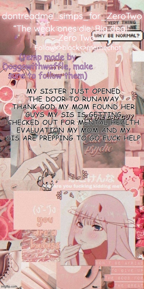 I'M LEGIT SCARED | MY SISTER JUST OPENED THE DOOR TO RUNAWAY THANK GOD MY MOM FOUND HER
GUYS MY SIS IS GETTING CHECKED OUT FOR MENTAL HEALTH EVALUATION MY MOM AND MY SIS ARE PREPPING TO GO FUCK HELP | image tagged in dontreadme's announcement temp made by doggoww | made w/ Imgflip meme maker