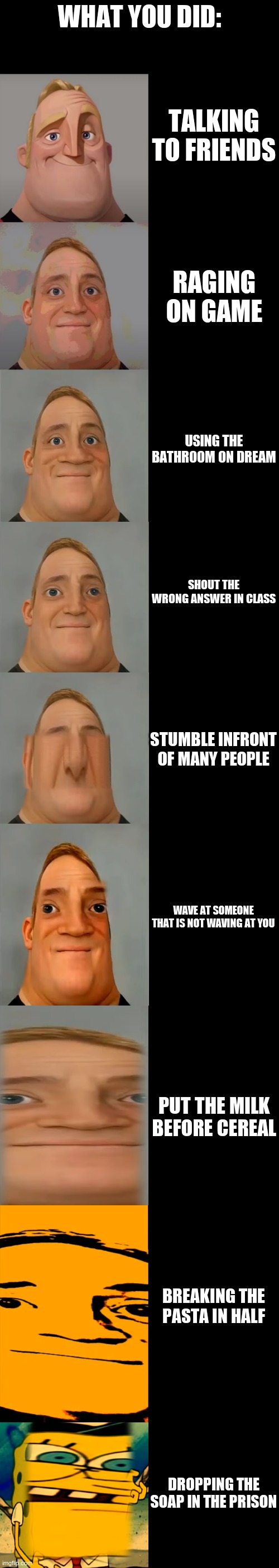 Mr Incredible becoming Idiot template | WHAT YOU DID:; TALKING TO FRIENDS; RAGING ON GAME; USING THE BATHROOM ON DREAM; SHOUT THE WRONG ANSWER IN CLASS; STUMBLE INFRONT OF MANY PEOPLE; WAVE AT SOMEONE THAT IS NOT WAVING AT YOU; PUT THE MILK BEFORE CEREAL; BREAKING THE PASTA IN HALF; DROPPING THE SOAP IN THE PRISON | image tagged in mr incredible becoming idiot template | made w/ Imgflip meme maker