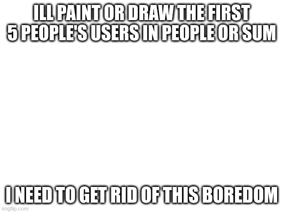 first 5 ppl to comment | ILL PAINT OR DRAW THE FIRST 5 PEOPLE'S USERS IN PEOPLE OR SUM; I NEED TO GET RID OF THIS BOREDOM | image tagged in blank white template | made w/ Imgflip meme maker