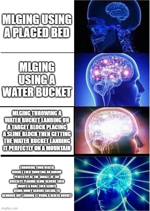 MLG LES GO | MLGING USING A PLACED BED; MLGING USING A WATER BUCKET; MLGING THROWING A WATER BUCKET LANDING ON A TARGET BLOCK PLACING A SLIME BLOCK THEN GETTING THE WATER BUCKET LANDING IT PERFECTLY ON A MOUNTAIN; THROWING YOUR WATER BUCKET THEN SHOOTING AN ARROW PERFECTLY AT THE TARGET AT THE BULLSEYE PLACING SLIME BLOCKS THEN MAKES A BOAT THEN GLIDES USING HONEY BLOCKS FALLING TO BEDROCK BUT LANDING IT USING A WATER BUCKET | image tagged in memes,expanding brain | made w/ Imgflip meme maker