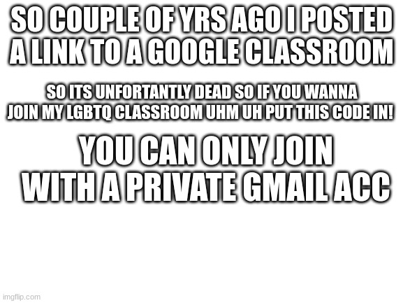 tfa7fwg is the code | SO COUPLE OF YRS AGO I POSTED A LINK TO A GOOGLE CLASSROOM; SO ITS UNFORTANTLY DEAD SO IF YOU WANNA JOIN MY LGBTQ CLASSROOM UHM UH PUT THIS CODE IN! YOU CAN ONLY JOIN WITH A PRIVATE GMAIL ACC | image tagged in blank white template | made w/ Imgflip meme maker